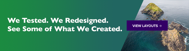 We Tested. We Redesigned. See Some of What We Created. View Layouts. 